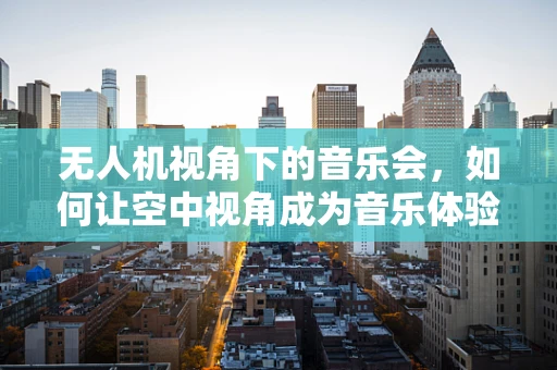 无人机视角下的音乐会，如何让空中视角成为音乐体验的新维度？