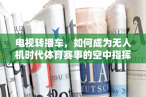 电视转播车，如何成为无人机时代体育赛事的空中指挥中心？