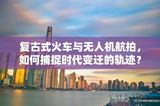复古式火车与无人机航拍，如何捕捉时代变迁的轨迹？