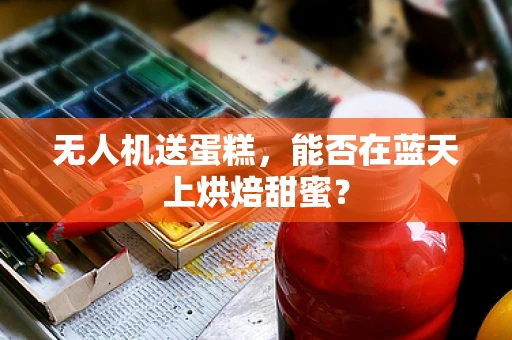 无人机送蛋糕，能否在蓝天上烘焙甜蜜？