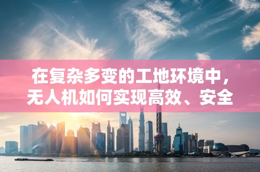 在复杂多变的工地环境中，无人机如何实现高效、安全的监控？