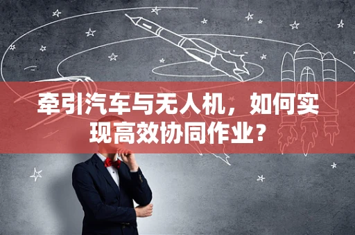 牵引汽车与无人机，如何实现高效协同作业？