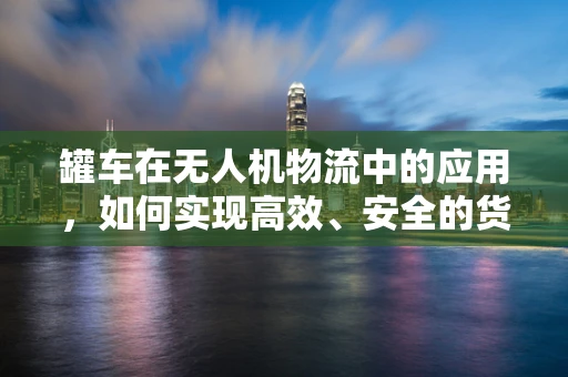 罐车在无人机物流中的应用，如何实现高效、安全的货物运输？
