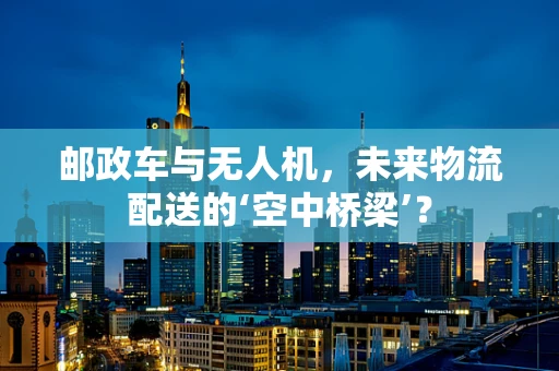 邮政车与无人机，未来物流配送的‘空中桥梁’？