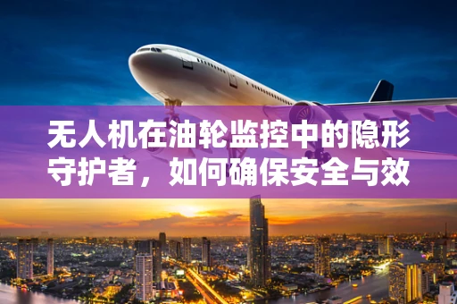 无人机在油轮监控中的隐形守护者，如何确保安全与效率？
