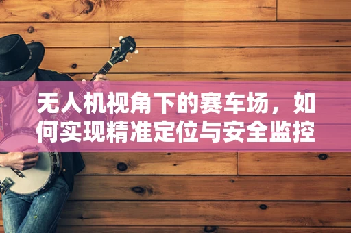 无人机视角下的赛车场，如何实现精准定位与安全监控？