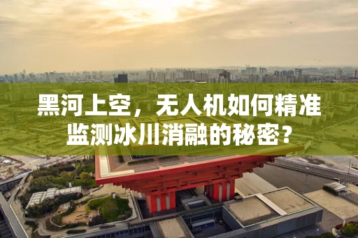 黑河上空，无人机如何精准监测冰川消融的秘密？