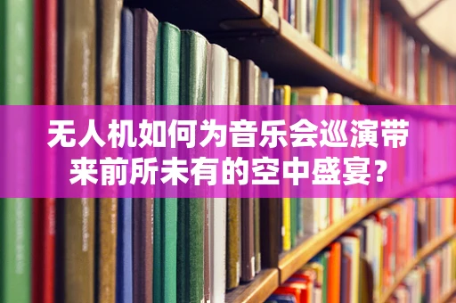 无人机如何为音乐会巡演带来前所未有的空中盛宴？