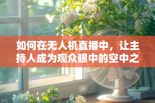 如何在无人机直播中，让主持人成为观众眼中的空中之眼？