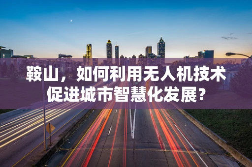 鞍山，如何利用无人机技术促进城市智慧化发展？