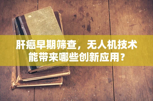肝癌早期筛查，无人机技术能带来哪些创新应用？