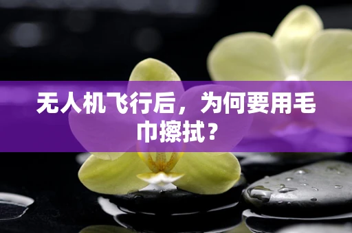无人机飞行后，为何要用毛巾擦拭？