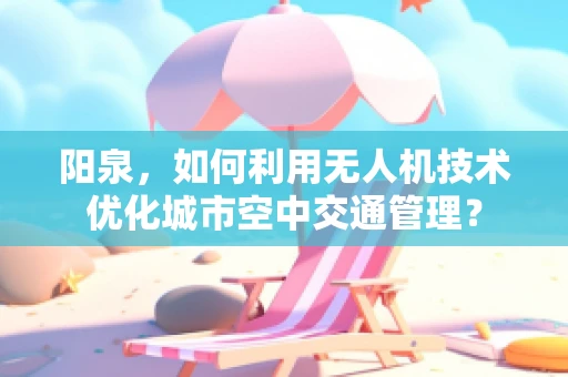 阳泉，如何利用无人机技术优化城市空中交通管理？