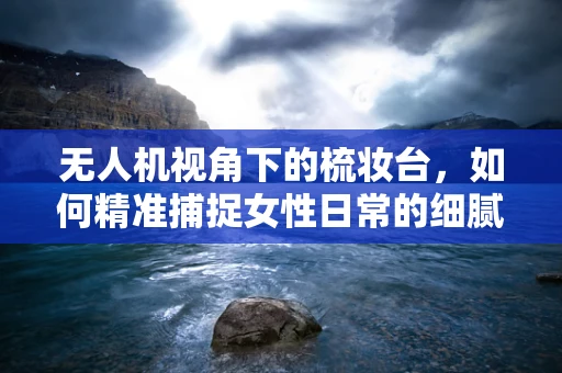 无人机视角下的梳妆台，如何精准捕捉女性日常的细腻瞬间？