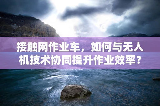 接触网作业车，如何与无人机技术协同提升作业效率？