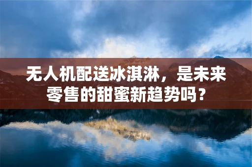 无人机配送冰淇淋，是未来零售的甜蜜新趋势吗？