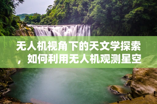 无人机视角下的天文学探索，如何利用无人机观测星空？