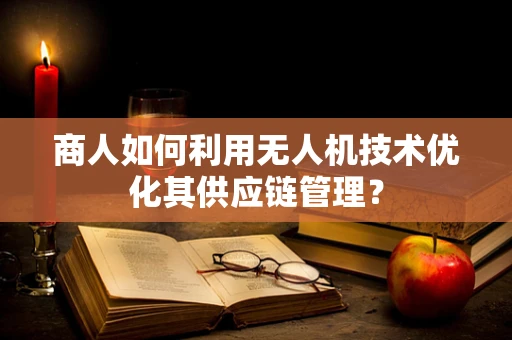 商人如何利用无人机技术优化其供应链管理？