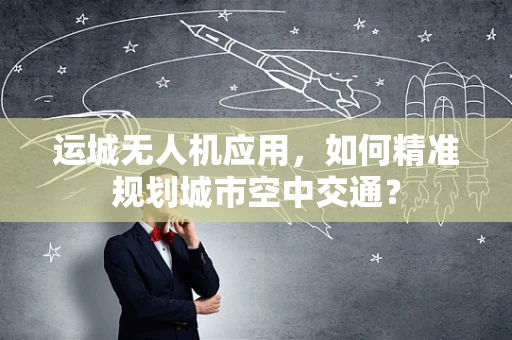 运城无人机应用，如何精准规划城市空中交通？