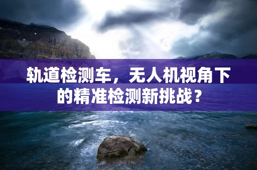 轨道检测车，无人机视角下的精准检测新挑战？