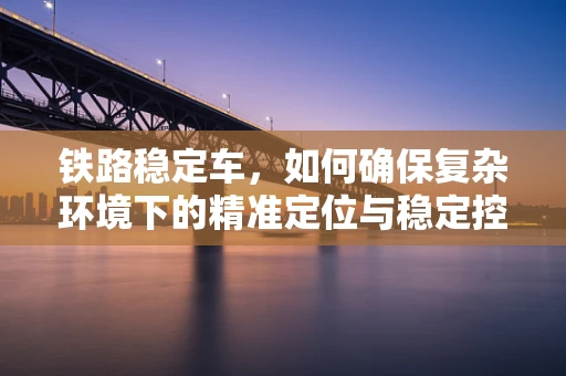 铁路稳定车，如何确保复杂环境下的精准定位与稳定控制？