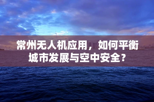 常州无人机应用，如何平衡城市发展与空中安全？