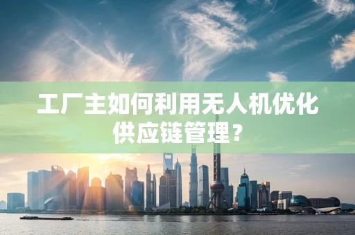 工厂主如何利用无人机优化供应链管理？
