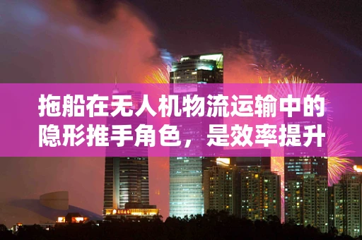 拖船在无人机物流运输中的隐形推手角色，是效率提升还是风险加剧？