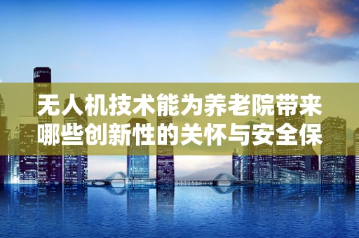 无人机技术能为养老院带来哪些创新性的关怀与安全保障？