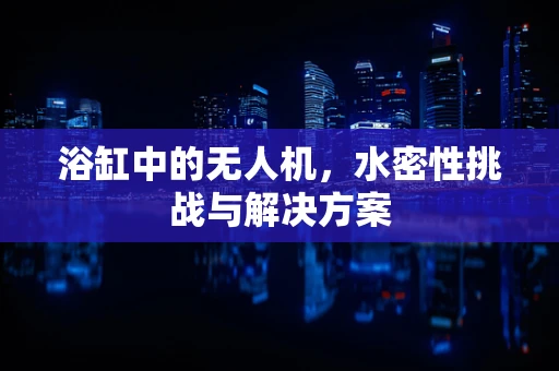 浴缸中的无人机，水密性挑战与解决方案