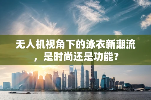 无人机视角下的泳衣新潮流，是时尚还是功能？