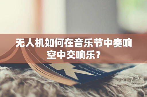 无人机如何在音乐节中奏响空中交响乐？