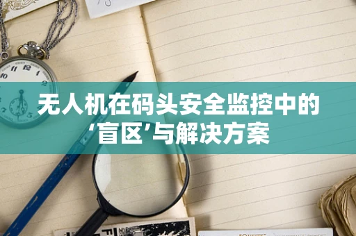 无人机在码头安全监控中的‘盲区’与解决方案