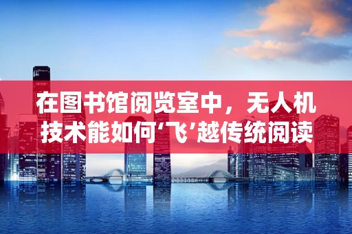 在图书馆阅览室中，无人机技术能如何‘飞’越传统阅读体验的边界？