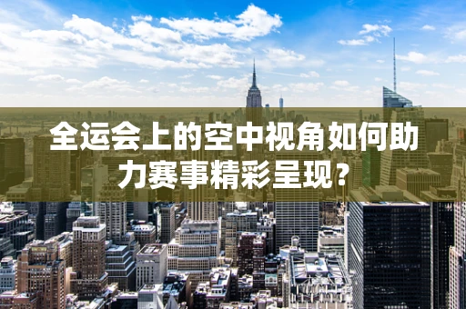 全运会上的空中视角如何助力赛事精彩呈现？