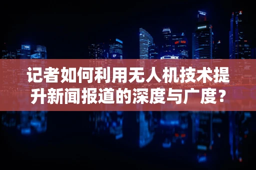 记者如何利用无人机技术提升新闻报道的深度与广度？