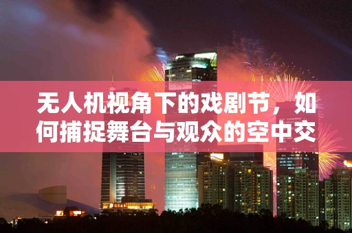 无人机视角下的戏剧节，如何捕捉舞台与观众的空中交响曲？