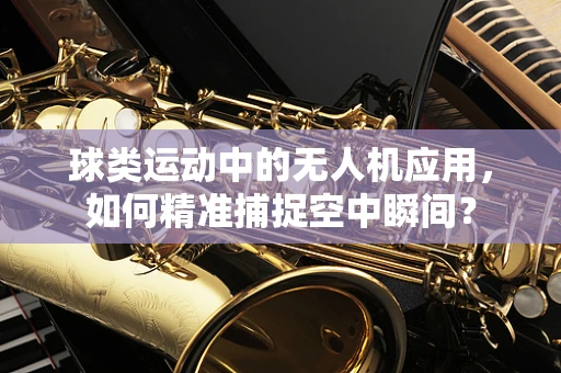 球类运动中的无人机应用，如何精准捕捉空中瞬间？