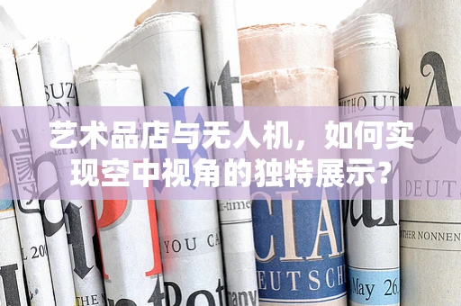 艺术品店与无人机，如何实现空中视角的独特展示？