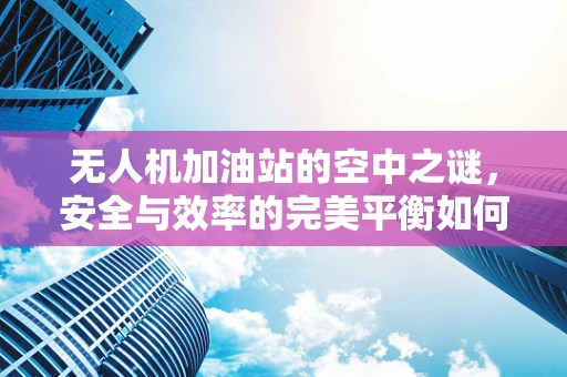 无人机加油站的空中之谜，安全与效率的完美平衡如何实现？