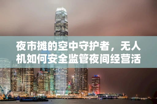夜市摊的空中守护者，无人机如何安全监管夜间经营活动？
