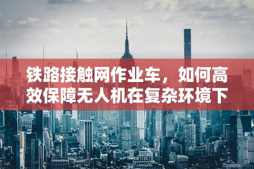 铁路接触网作业车，如何高效保障无人机在复杂环境下的作业安全？