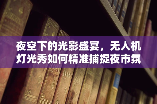 夜空下的光影盛宴，无人机灯光秀如何精准捕捉夜市氛围？