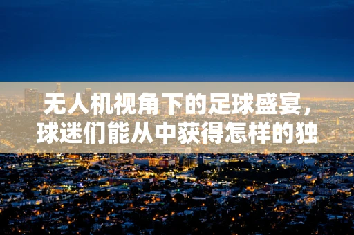 无人机视角下的足球盛宴，球迷们能从中获得怎样的独特体验？