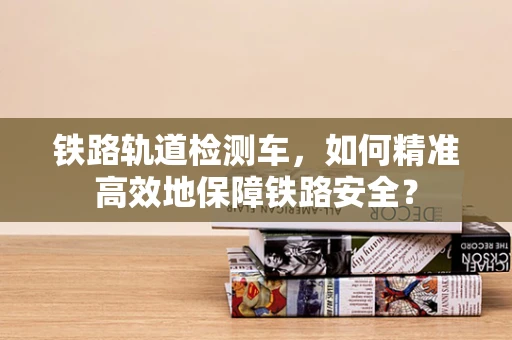 铁路轨道检测车，如何精准高效地保障铁路安全？