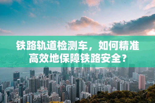 铁路轨道检测车，如何精准高效地保障铁路安全？