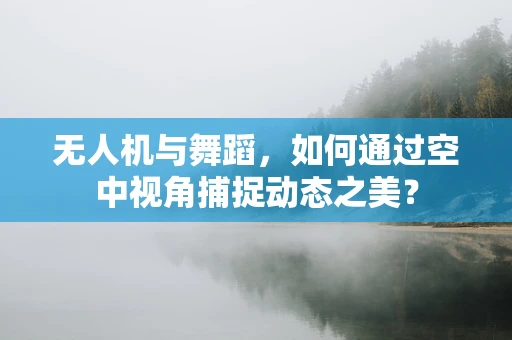 无人机与舞蹈，如何通过空中视角捕捉动态之美？