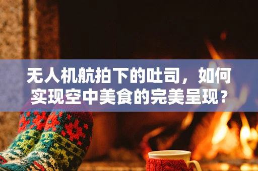 无人机航拍下的吐司，如何实现空中美食的完美呈现？