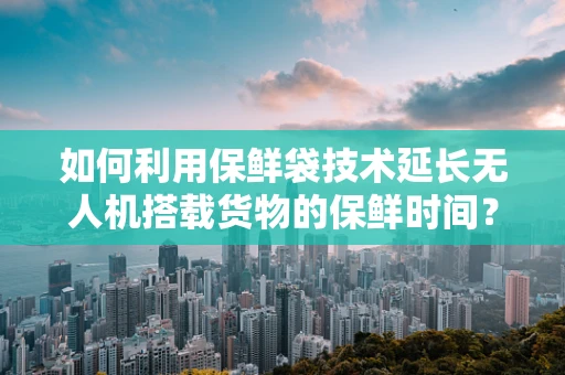 如何利用保鲜袋技术延长无人机搭载货物的保鲜时间？