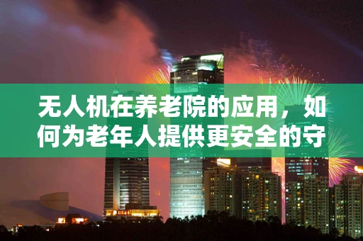 无人机在养老院的应用，如何为老年人提供更安全的守护？